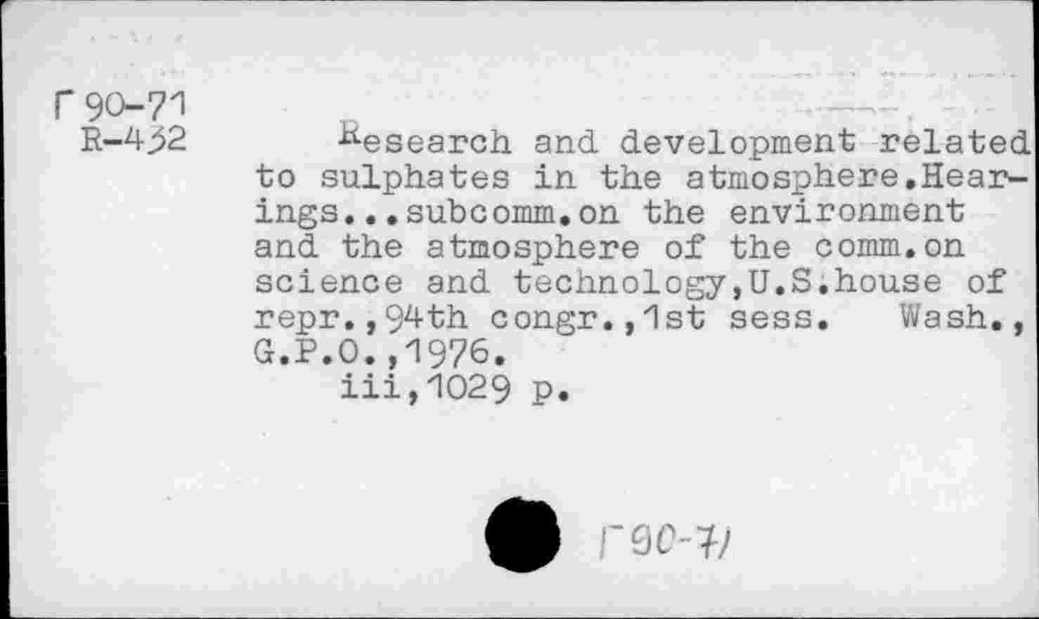 ﻿f90-71
R-4>2
Research and development related to sulphates in the atmosphere.Hear-ings...subcomm,on the environment and the atmosphere of the comm.on science and technology,U.S.house of repr.,9^th congr.,1st sess. Wash., G.P.O.,1976.
iii,1O29 p.
/“9077